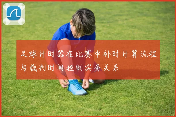 足球计时器在比赛中补时计算流程与裁判时间控制实务关系