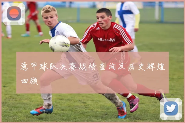意甲球队决赛战绩查询及历史辉煌回顾